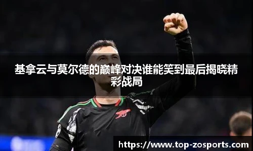 基拿云与莫尔德的巅峰对决谁能笑到最后揭晓精彩战局