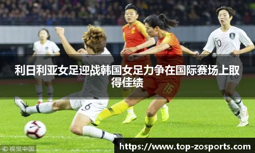 利日利亚女足迎战韩国女足力争在国际赛场上取得佳绩
